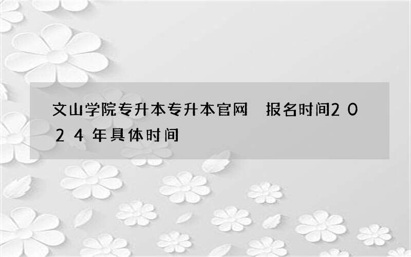 文山学院专升本专升本官网 报名时间2024年具体时间